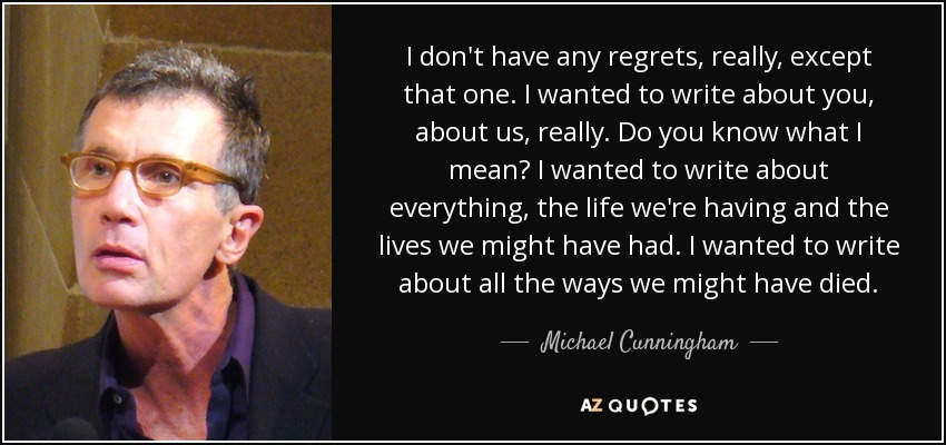 I don't have any regrets, really, except that one. I wanted to write about you, about us, really. Do you know what I mean? I wanted to write about everything, the life we're having and the lives we might have had. I wanted to write about all the ways we might have died. - Michael Cunningham