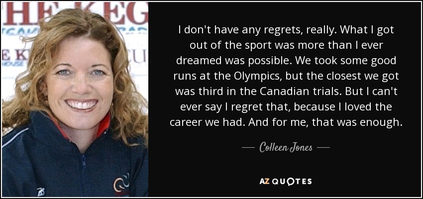 I don't have any regrets, really. What I got out of the sport was more than I ever dreamed was possible. We took some good runs at the Olympics, but the closest we got was third in the Canadian trials. But I can't ever say I regret that, because I loved the career we had. And for me, that was enough. - Colleen Jones