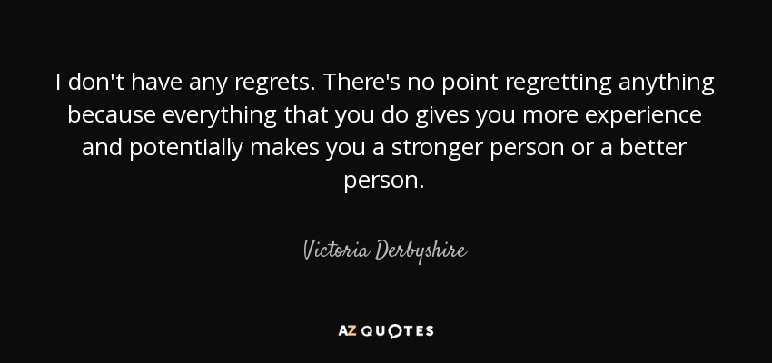 I don't have any regrets. There's no point regretting anything because everything that you do gives you more experience and potentially makes you a stronger person or a better person. - Victoria Derbyshire