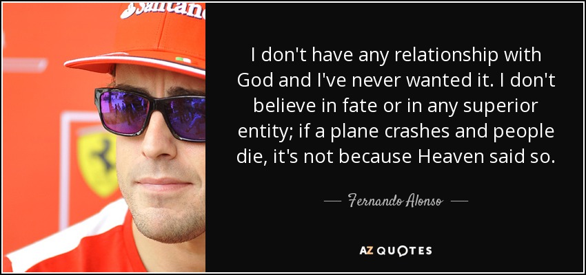 I don't have any relationship with God and I've never wanted it. I don't believe in fate or in any superior entity; if a plane crashes and people die, it's not because Heaven said so. - Fernando Alonso