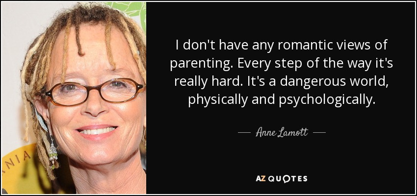 I don't have any romantic views of parenting. Every step of the way it's really hard. It's a dangerous world, physically and psychologically. - Anne Lamott