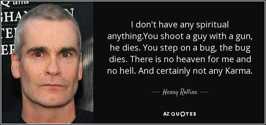 I don't have any spiritual anything.You shoot a guy with a gun, he dies. You step on a bug, the bug dies. There is no heaven for me and no hell. And certainly not any Karma. - Henry Rollins