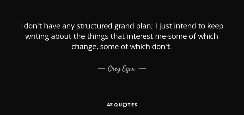 I don't have any structured grand plan; I just intend to keep writing about the things that interest me-some of which change, some of which don't. - Greg Egan