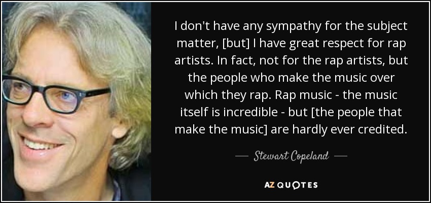 I don't have any sympathy for the subject matter, [but] I have great respect for rap artists. In fact, not for the rap artists, but the people who make the music over which they rap. Rap music - the music itself is incredible - but [the people that make the music] are hardly ever credited. - Stewart Copeland