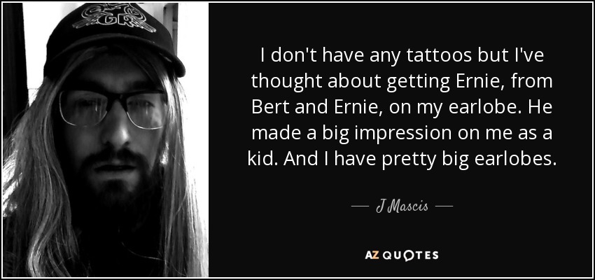 I don't have any tattoos but I've thought about getting Ernie, from Bert and Ernie, on my earlobe. He made a big impression on me as a kid. And I have pretty big earlobes. - J Mascis