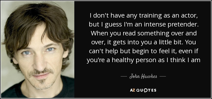 I don't have any training as an actor, but I guess I'm an intense pretender. When you read something over and over, it gets into you a little bit. You can't help but begin to feel it, even if you're a healthy person as I think I am - John Hawkes