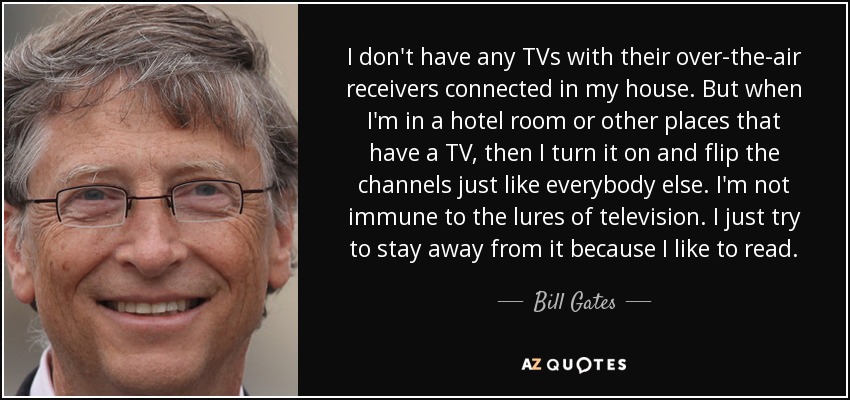 I don't have any TVs with their over-the-air receivers connected in my house. But when I'm in a hotel room or other places that have a TV, then I turn it on and flip the channels just like everybody else. I'm not immune to the lures of television. I just try to stay away from it because I like to read. - Bill Gates