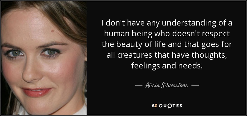 I don't have any understanding of a human being who doesn't respect the beauty of life and that goes for all creatures that have thoughts, feelings and needs. - Alicia Silverstone