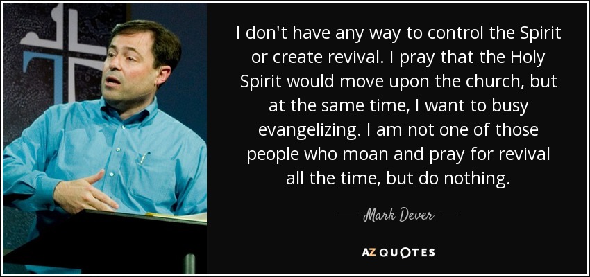 I don't have any way to control the Spirit or create revival. I pray that the Holy Spirit would move upon the church, but at the same time, I want to busy evangelizing. I am not one of those people who moan and pray for revival all the time, but do nothing. - Mark Dever
