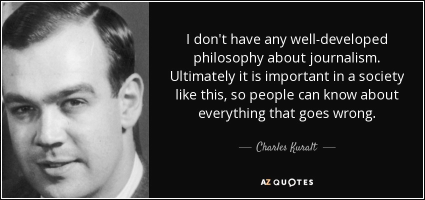 I don't have any well-developed philosophy about journalism. Ultimately it is important in a society like this, so people can know about everything that goes wrong. - Charles Kuralt