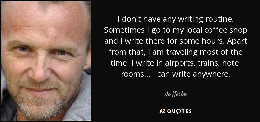I don't have any writing routine. Sometimes I go to my local coffee shop and I write there for some hours. Apart from that, I am traveling most of the time. I write in airports, trains, hotel rooms... I can write anywhere. - Jo Nesbo