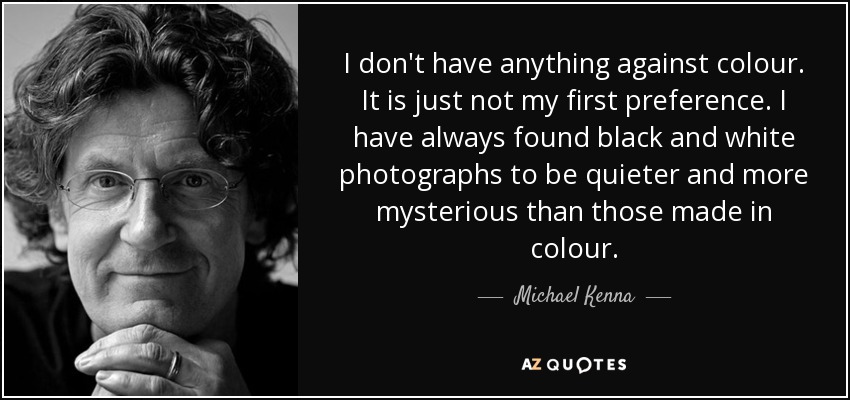 I don't have anything against colour. It is just not my first preference. I have always found black and white photographs to be quieter and more mysterious than those made in colour. - Michael Kenna