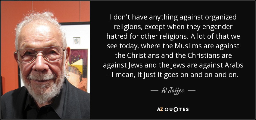 I don't have anything against organized religions, except when they engender hatred for other religions. A lot of that we see today, where the Muslims are against the Christians and the Christians are against Jews and the Jews are against Arabs - I mean, it just it goes on and on and on. - Al Jaffee