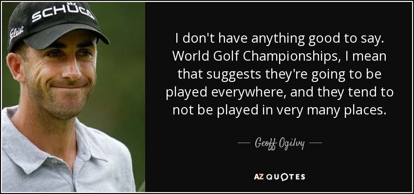 I don't have anything good to say. World Golf Championships, I mean that suggests they're going to be played everywhere, and they tend to not be played in very many places. - Geoff Ogilvy