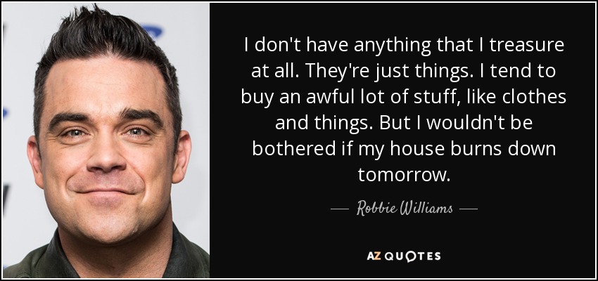 I don't have anything that I treasure at all. They're just things. I tend to buy an awful lot of stuff, like clothes and things. But I wouldn't be bothered if my house burns down tomorrow. - Robbie Williams