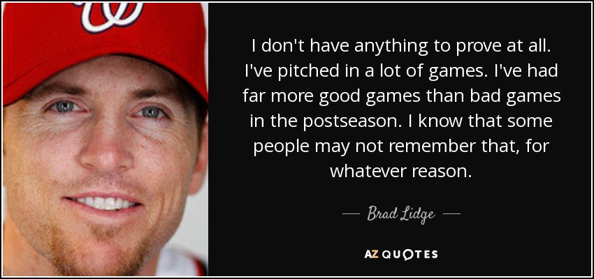 I don't have anything to prove at all. I've pitched in a lot of games. I've had far more good games than bad games in the postseason. I know that some people may not remember that, for whatever reason. - Brad Lidge