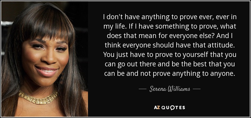 I don't have anything to prove ever, ever in my life. If I have something to prove, what does that mean for everyone else? And I think everyone should have that attitude. You just have to prove to yourself that you can go out there and be the best that you can be and not prove anything to anyone. - Serena Williams