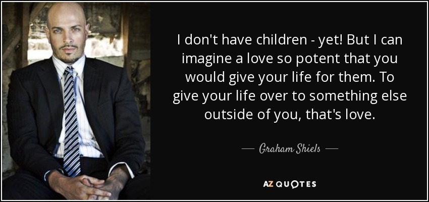 I don't have children - yet! But I can imagine a love so potent that you would give your life for them. To give your life over to something else outside of you, that's love. - Graham Shiels
