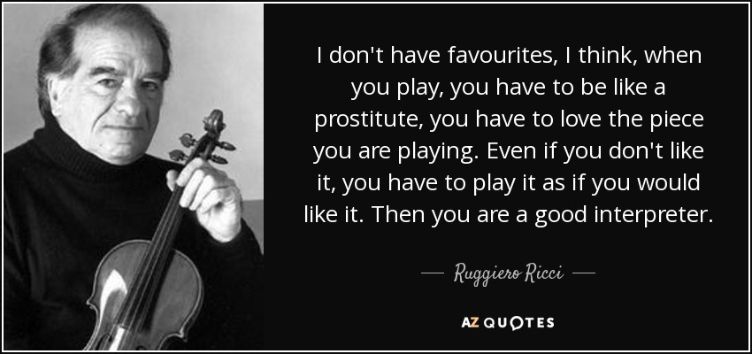 I don't have favourites, I think, when you play, you have to be like a prostitute, you have to love the piece you are playing. Even if you don't like it, you have to play it as if you would like it. Then you are a good interpreter. - Ruggiero Ricci