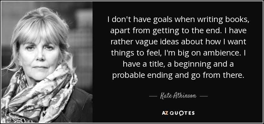 I don't have goals when writing books, apart from getting to the end. I have rather vague ideas about how I want things to feel, I'm big on ambience. I have a title, a beginning and a probable ending and go from there. - Kate Atkinson