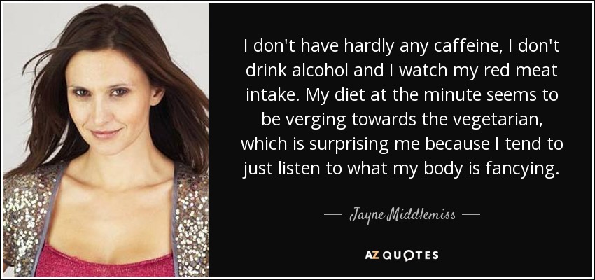 I don't have hardly any caffeine, I don't drink alcohol and I watch my red meat intake. My diet at the minute seems to be verging towards the vegetarian, which is surprising me because I tend to just listen to what my body is fancying. - Jayne Middlemiss