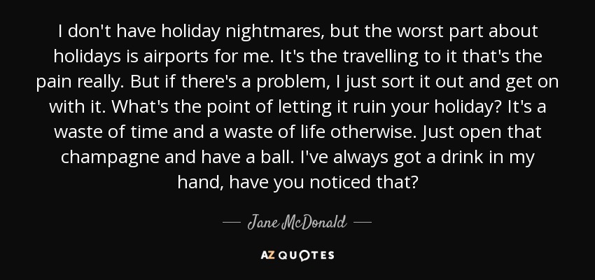 I don't have holiday nightmares, but the worst part about holidays is airports for me. It's the travelling to it that's the pain really. But if there's a problem, I just sort it out and get on with it. What's the point of letting it ruin your holiday? It's a waste of time and a waste of life otherwise. Just open that champagne and have a ball. I've always got a drink in my hand, have you noticed that? - Jane McDonald