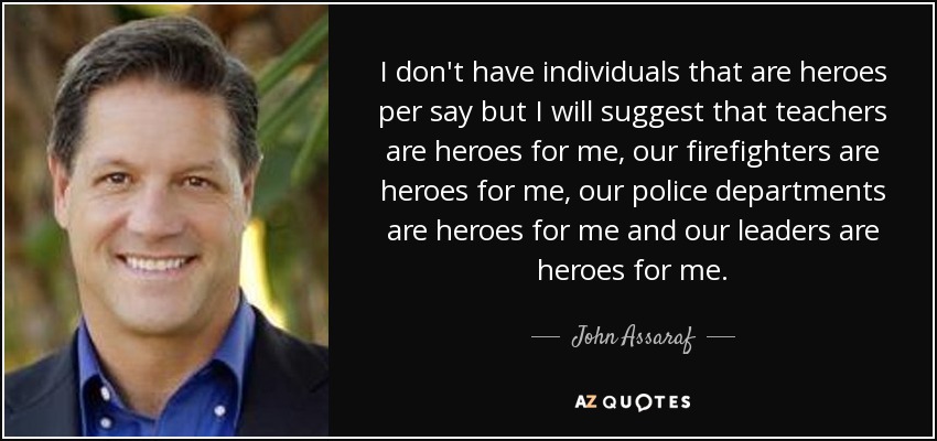 I don't have individuals that are heroes per say but I will suggest that teachers are heroes for me, our firefighters are heroes for me, our police departments are heroes for me and our leaders are heroes for me. - John Assaraf