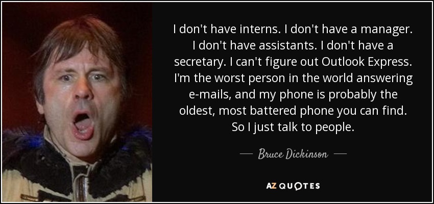 I don't have interns. I don't have a manager. I don't have assistants. I don't have a secretary. I can't figure out Outlook Express. I'm the worst person in the world answering e-mails, and my phone is probably the oldest, most battered phone you can find. So I just talk to people. - Bruce Dickinson