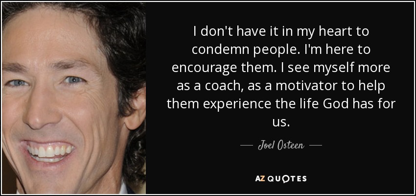 I don't have it in my heart to condemn people. I'm here to encourage them. I see myself more as a coach, as a motivator to help them experience the life God has for us. - Joel Osteen
