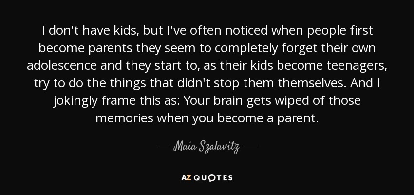 I don't have kids, but I've often noticed when people first become parents they seem to completely forget their own adolescence and they start to, as their kids become teenagers, try to do the things that didn't stop them themselves. And I jokingly frame this as: Your brain gets wiped of those memories when you become a parent. - Maia Szalavitz