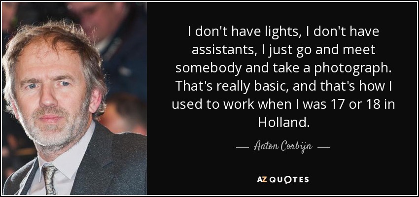 I don't have lights, I don't have assistants, I just go and meet somebody and take a photograph. That's really basic, and that's how I used to work when I was 17 or 18 in Holland. - Anton Corbijn