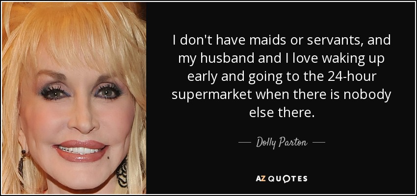 I don't have maids or servants, and my husband and I love waking up early and going to the 24-hour supermarket when there is nobody else there. - Dolly Parton