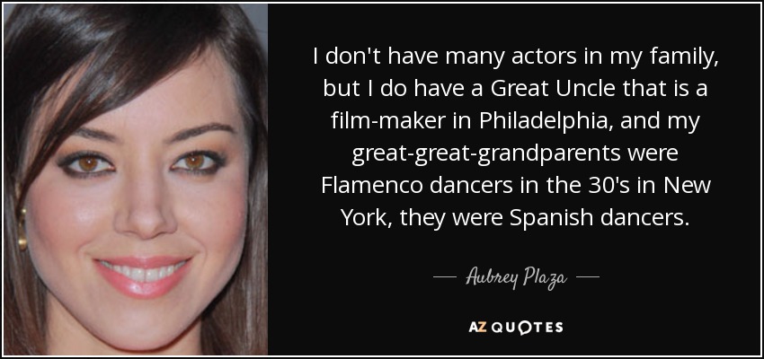 I don't have many actors in my family, but I do have a Great Uncle that is a film-maker in Philadelphia, and my great-great-grandparents were Flamenco dancers in the 30's in New York, they were Spanish dancers. - Aubrey Plaza