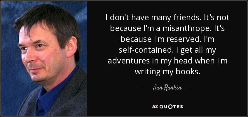 I don't have many friends. It's not because I'm a misanthrope. It's because I'm reserved. I'm self-contained. I get all my adventures in my head when I'm writing my books. - Ian Rankin