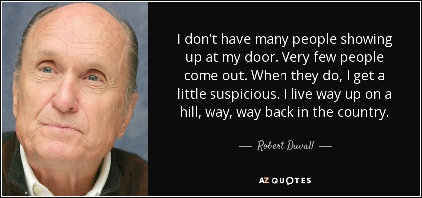 I don't have many people showing up at my door. Very few people come out. When they do, I get a little suspicious. I live way up on a hill, way, way back in the country. - Robert Duvall
