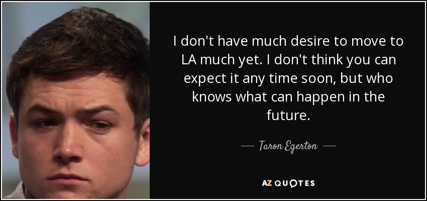 I don't have much desire to move to LA much yet. I don't think you can expect it any time soon, but who knows what can happen in the future. - Taron Egerton