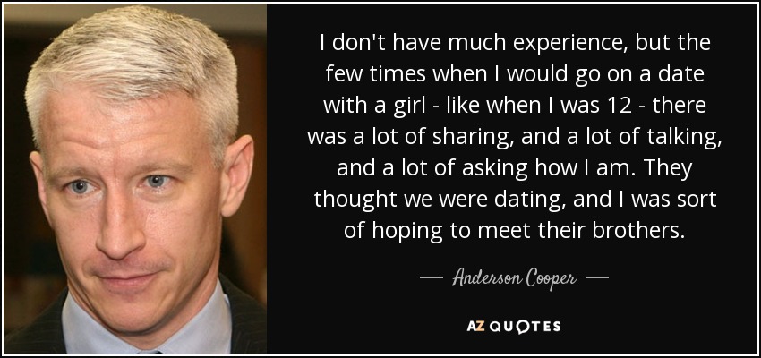 I don't have much experience, but the few times when I would go on a date with a girl - like when I was 12 - there was a lot of sharing, and a lot of talking, and a lot of asking how I am. They thought we were dating, and I was sort of hoping to meet their brothers. - Anderson Cooper
