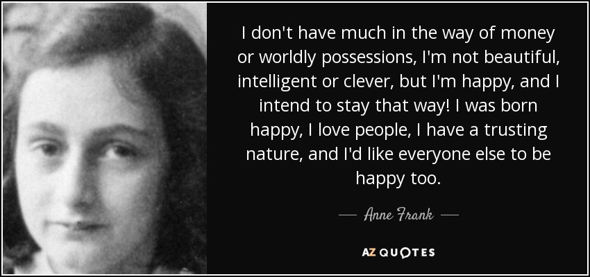 I don't have much in the way of money or worldly possessions, I'm not beautiful, intelligent or clever, but I'm happy, and I intend to stay that way! I was born happy, I love people, I have a trusting nature, and I'd like everyone else to be happy too. - Anne Frank