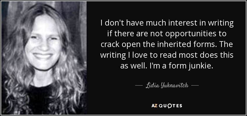I don't have much interest in writing if there are not opportunities to crack open the inherited forms. The writing I love to read most does this as well. I'm a form junkie. - Lidia Yuknavitch