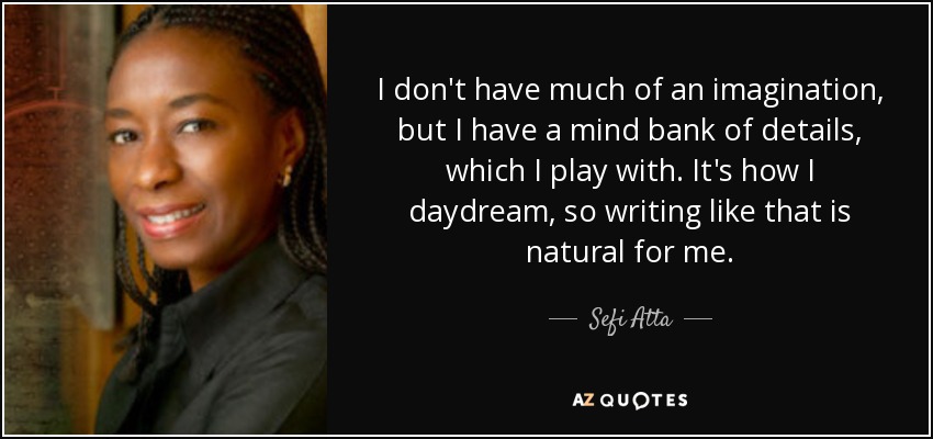 I don't have much of an imagination, but I have a mind bank of details, which I play with. It's how I daydream, so writing like that is natural for me. - Sefi Atta
