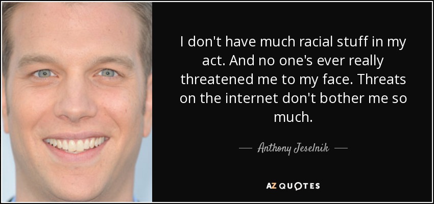 I don't have much racial stuff in my act. And no one's ever really threatened me to my face. Threats on the internet don't bother me so much. - Anthony Jeselnik