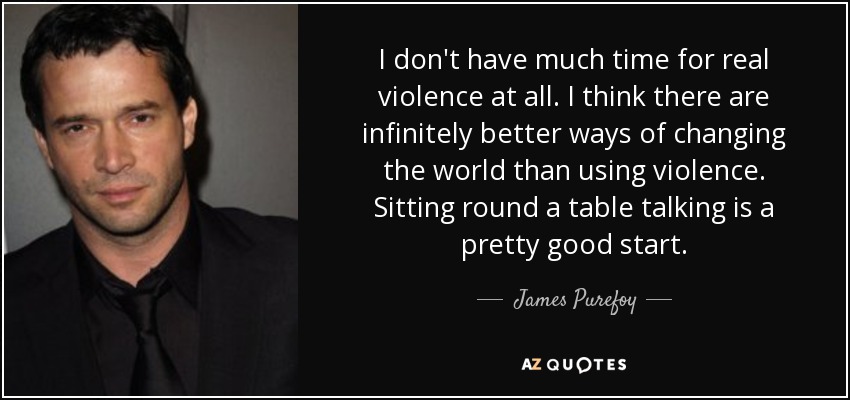 I don't have much time for real violence at all. I think there are infinitely better ways of changing the world than using violence. Sitting round a table talking is a pretty good start. - James Purefoy