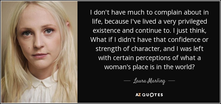 I don't have much to complain about in life, because I've lived a very privileged existence and continue to. I just think, What if I didn't have that confidence or strength of character, and I was left with certain perceptions of what a woman's place is in the world? - Laura Marling