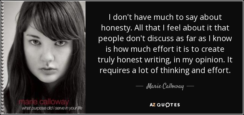 I don't have much to say about honesty. All that I feel about it that people don't discuss as far as I know is how much effort it is to create truly honest writing, in my opinion. It requires a lot of thinking and effort. - Marie Calloway