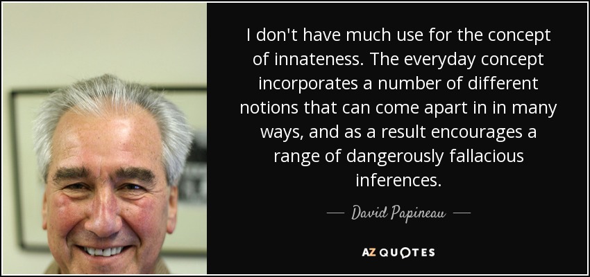 I don't have much use for the concept of innateness. The everyday concept incorporates a number of different notions that can come apart in in many ways, and as a result encourages a range of dangerously fallacious inferences. - David Papineau