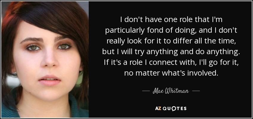 I don't have one role that I'm particularly fond of doing, and I don't really look for it to differ all the time, but I will try anything and do anything. If it's a role I connect with, I'll go for it, no matter what's involved. - Mae Whitman