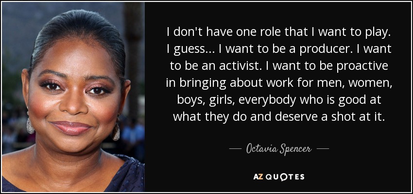 I don't have one role that I want to play. I guess... I want to be a producer. I want to be an activist. I want to be proactive in bringing about work for men, women, boys, girls, everybody who is good at what they do and deserve a shot at it. - Octavia Spencer