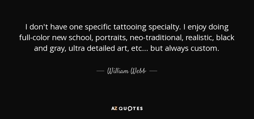 I don't have one specific tattooing specialty. I enjoy doing full-color new school, portraits, neo-traditional, realistic, black and gray, ultra detailed art, etc... but always custom. - William Webb