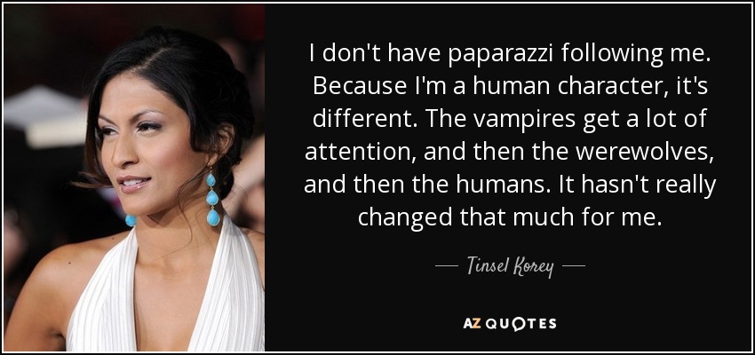 I don't have paparazzi following me. Because I'm a human character, it's different. The vampires get a lot of attention, and then the werewolves, and then the humans. It hasn't really changed that much for me. - Tinsel Korey