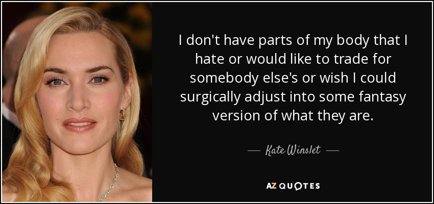 I don't have parts of my body that I hate or would like to trade for somebody else's or wish I could surgically adjust into some fantasy version of what they are. - Kate Winslet